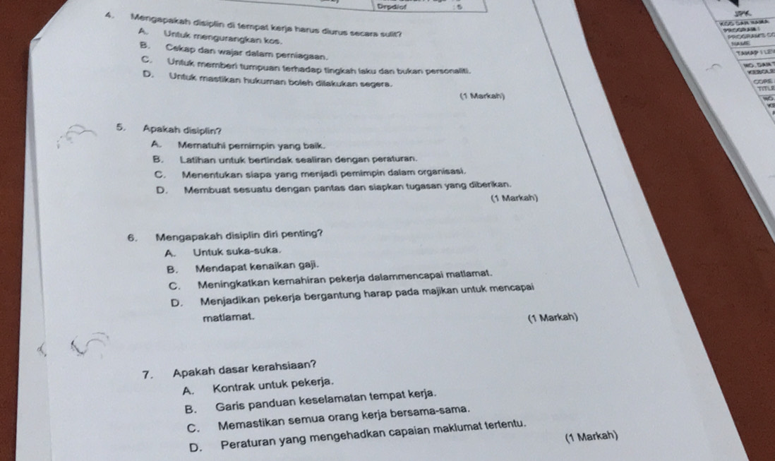 Drpdiof 5
a
KCe Can Hama
4. Mengapakah disiplin di tempat kerja harus diurus secara sulit?
Prcg ra C ó
A. Untuk mengurangkan kos.
B. Cekap dan wajar dalam perniagaan.
TaMAP 1 LEY
C. Untuk member) tumpuan terhadap tingkah laku dan bukan personaliti.
m CERCA 9
D. Untuk mastikan hukuman boleh dilakukan segers. TITLR
Cope
(1 Markah)
w
5. Apakah disiplin?
A. Mematuhi pemimpin yang baik.
B. Latihan untuk bertindak sealiran dengan peraturan.
C. Menentukan siapa yang menjadi pemimpin dalam organisasi.
D. Membuat sesuatu dengan pantas dan siapkan tugasan yang diberikan.
(1 Markah)
6. Mengapakah disiplin diri penting?
A. Untuk suka-suka.
B. Mendapat kenaikan gaji.
C. Meningkatkan kemahiran pekerja dalammencapai matlamat.
D. Menjadikan pekerja bergantung harap pada majikan untuk mencapai
matlamat.
(1 Markah)
7. Apakah dasar kerahsiaan?
A. Kontrak untuk pekerja.
B. Garis panduan keselamatan tempat kerja.
C. Memastikan semua orang kerja bersama-sama.
D. Peraturan yang mengehadkan capaian maklumat tertentu.
(1 Markah)