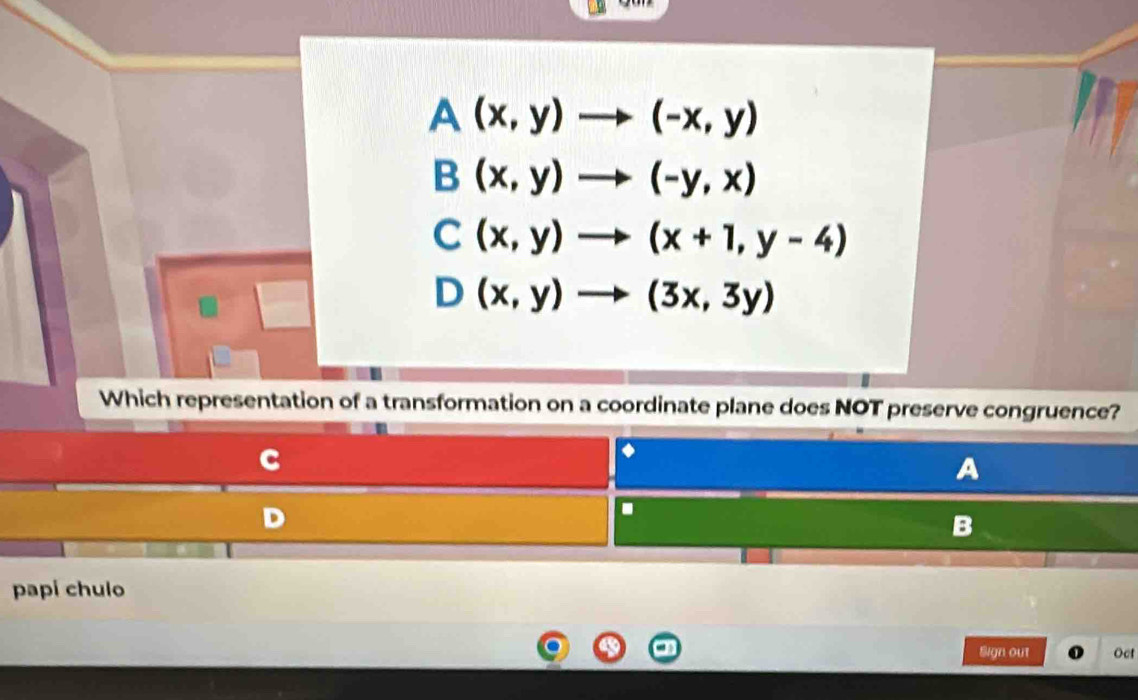 A(x,y)to (-x,y)
B(x,y)to (-y,x)
C(x,y)to (x+1,y-4)
D(x,y)to (3x,3y)
Which representation of a transformation on a coordinate plane does NOT preserve congruence?
C
A
D
B
papi chulo
Sign out Oct