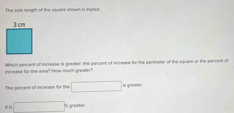 The side length of the square shown is tripled.
Which percent of increase is greater: the percent of increase for the perimeter of the square or the percent of
increase for the area? How much greater?
The percent of increase for the □ is greater.
It is □° % greater.