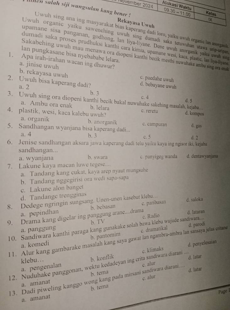 November 2024
ten salah siji wangsulan kang bener !
Alokasi Waktu 09.30 - 11.00 Kelas
IX
Rekayasa Uwuh
Uwuh sing ana ing masyarakat bias kaperang dadi loro, yaiku uwuh organic lan anorganik
Uwuh organic yaiku sawenching uwuh sing dumadi saka tetuwuhan utawa urip-uripan
upamane sisa panganan, godhong, lan liya-liyane. Dene uwuh anorganik yaiku uwuh sing
dumadi saka proses prudhuksi kanthi cara kimia, upamane wesi, kaca, plastic, lan liya-liyane
Ian pungkasane bisa nyebababe lelara.
Sakabehing uwuh mau menawa ora diopeni kanthi becik mesthi nuwuhake ambu sing ora enak 
1. Apa irah-irahan wacan ing dhuwur?
a. jinise uwuh c. paedahe uwuh
b. rckayasa uwuh d. bebayane uwuh
2. Uwuh bisa kaperang dadi?
a. 2
b. 3
c. 4 d. 5
3. Uwuh sing ora diopeni kanthi becik bakal nuwuhake sakehing masalah, kejaba…
a. Ambu ora enak b. lelara c. reretu d. kompos
4. plastik, wesi, kaca kalebu uwuh?
a. organik b. anorganik c. campuran d. gas
5. Sandhangan wyanjana bisa kaperang dadi...
a. 4 b. 3 c. 5 d. 2
6. Jenise sandhangan aksara jawa kaperang dadi telu yaiku kaya ing ngisor iki, kejaba
sandhangan...
a. wyanjana b. swara c. panyigeg wanda d. dentawyanjana
7. Lakune kaya macan luwe tegese....
a. Tandang kang cukat, kaya arep nyaut mungsuhe
b. Tandang nggegirisi ora wedi sapa-sapa
c. Lakune alon banget
d. Tandange trengginas
8. Dedege ngringin sungsang. Unen-unen kasebut klebu… d. saloka
a. pepindhan b. bebasan c. paribasan
9. Drama kang digelar ing panggung arane....drama c. Radio d. lataran
b. TV
10. Sandiwara kanthi paraga kang gunakake solah bawa klebu wujude sandiwara.....
a. panggung
d. parodi
a. komedi b. pantomim c. dramatikal
11. Alur kang gambarake masalah kang saya gawat lan ngambra-ambra lan sansaya jelas critane
d. penyelesaian
a. pengenalan b. konflik c. klimaks
klebu...
c. alur d. latar
12. Nuduhake panggonan, wektu kedadeyan ing crita sandiwara diarani a 
c. alur
a. amanat b. tema
13. Dadi piweling kanggo wong kang pada mirsani sandiwara diarani.. d. latar
Page 1
a. amanat b. tema