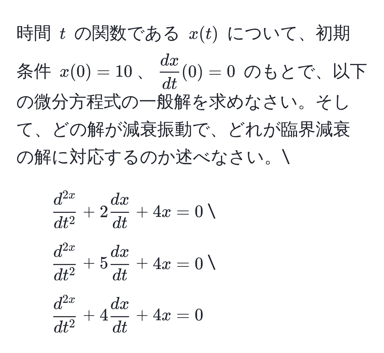 時間 ( t ) の関数である ( x(t) ) について、初期条件 ( x(0) = 10 )、(  dx/dt (0) = 0 ) のもとで、以下の微分方程式の一般解を求めなさい。そして、どの解が減衰振動で、どれが臨界減衰の解に対応するのか述べなさい。
1. ( fracd^(2x)dt^2 + 2 dx/dt  + 4x = 0 )
2. ( fracd^(2x)dt^2 + 5 dx/dt  + 4x = 0 )
3. ( fracd^(2x)dt^2 + 4 dx/dt  + 4x = 0 )