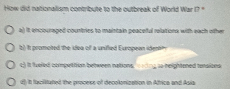 How did nationalism contribute to the outbreak of World War I? *
a) it encouraged countries to maintain peaceful relations with each other
it roote th o unifed Europa d t
c) It fueled competition between nations, loading to neightened tensions
d) It facilitated the process of decolonization in Africa and Asia