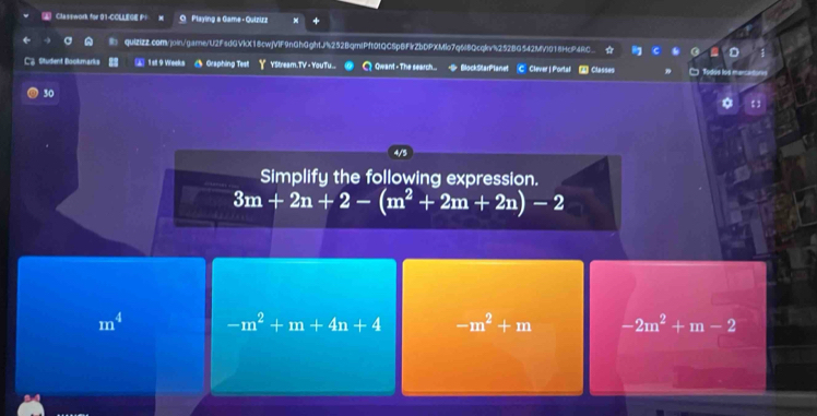 Classwork for 01-CCLLEOE P！ Playing a Game - Quizizz
quizizZ.com/join/garne/U2FsdGVkX18cwjV1F9nGhGghtJ%252BqmIPft01QC6p8FlrZbDPXMlo7q6l8Qcqk%252BG542MVl018HcP4RC
C@ Student Bookmarks 1 al 9 Weeks Graphing Tes YStream.TV - YouTu.. C Qwant - The search... # BlockStarPlanet C Clever | Portal [] Classes
30
4/5
Simplify the following expression.
3m+2n+2-(m^2+2m+2n)-2
m^4 -m^2+m+4n+4 -m^2+m -2m^2+m-2