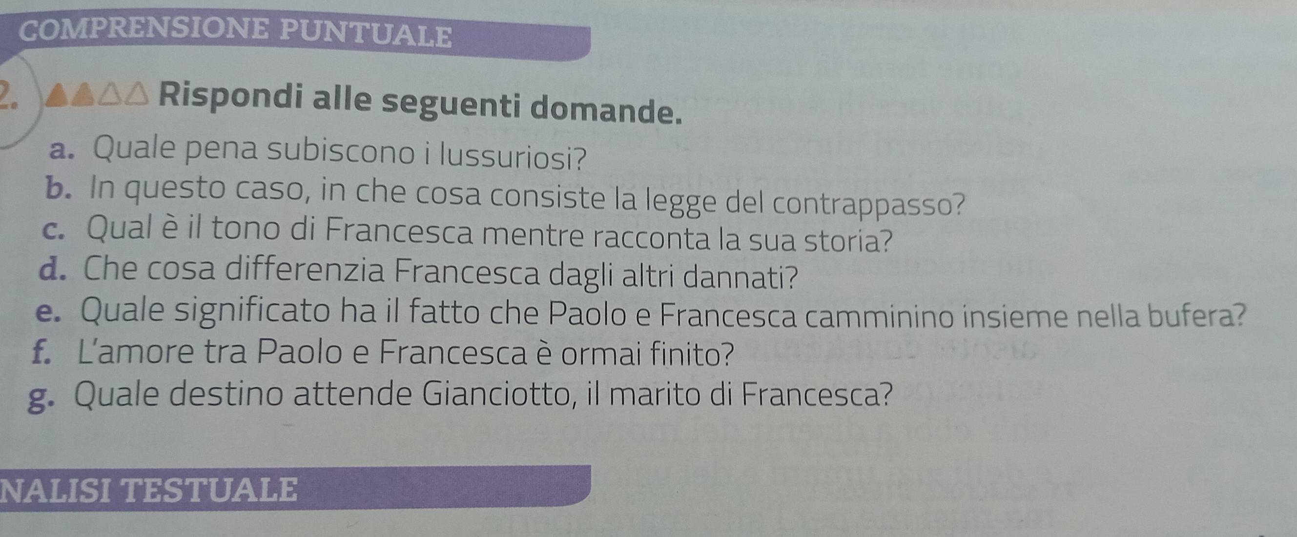 COMPRENSIONE PUNTUALE 
2. ▲▲△△ Rispondi alle seguenti domande. 
a. Quale pena subiscono i lussuriosi? 
b. In questo caso, in che cosa consiste la legge del contrappasso? 
c. Qual è il tono di Francesca mentre racconta la sua storia? 
d. Che cosa differenzia Francesca dagli altri dannati? 
e. Quale significato ha il fatto che Paolo e Francesca camminino insieme nella bufera? 
f L'amore tra Paolo e Francesca è ormai finito? 
g. Quale destino attende Gianciotto, il marito di Francesca? 
NALISI TESTUALE