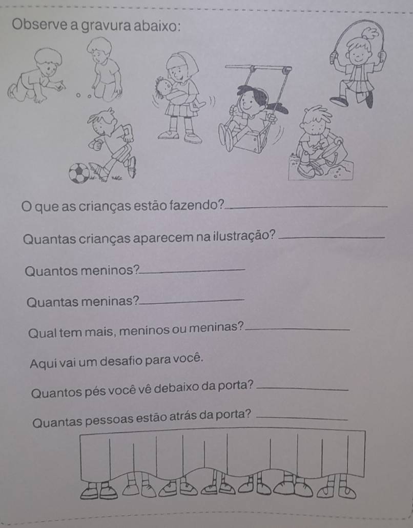 que as crianças estão fazendo?_ 
Quantas crianças aparecem na ilustração?_ 
Quantos meninos?_ 
Quantas meninas?_ 
Qual tem mais, meninos ou meninas?_ 
Aqui vai um desafio para você. 
Quantos pés você vê debaixo da porta?_ 
Quantas pessoas estão atrás da porta?_