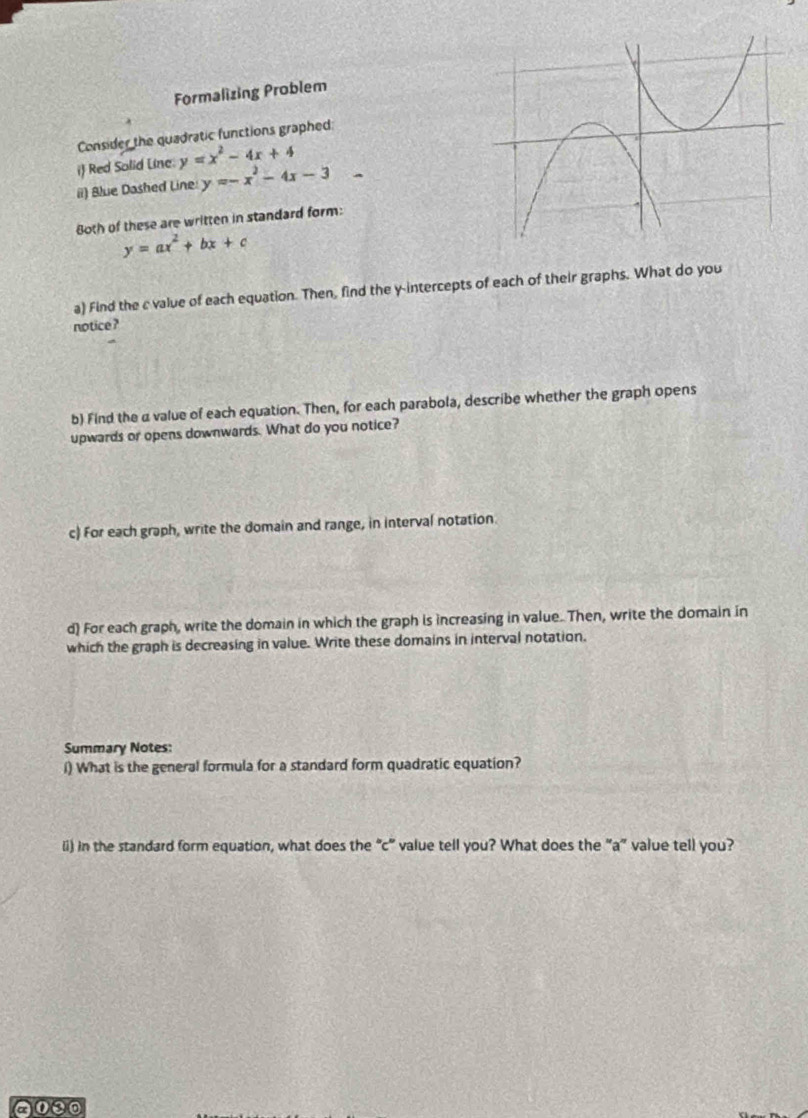 Formalizing Problem
Consider the quadratic functions graphed:
i Red Solid Line. y=x^2-4x+4
ii) Blue Dashed Line y=-x^2-4x-3-
8oth of these are written in standard form:
y=ax^2+bx+c
a) Find the c value of each equation. Then, find the y-intercepts of each of their graphs. What do you
notice ?
b) Find the a value of each equation. Then, for each parabola, describe whether the graph opens
upwards or opens downwards. What do you notice?
c) For each graph, write the domain and range, in interval notation.
d) For each graph, write the domain in which the graph is increasing in value. Then, write the domain in
which the graph is decreasing in value. Write these domains in interval notation.
Summary Notes:
l) What is the general formula for a standard form quadratic equation?
(i) in the standard form equation, what does the “c" value tell you? What does the "a” value tell you?
000