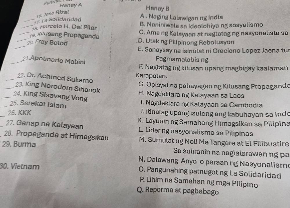 Panuto.
Hanay A
Hanay B
16. Jose Rizal
_17. La Solidaridad
A . Naging Lalawigan ng India
_18. Marcelo H. Del Pilar B. Naniniwala sa Ideolohiya ng sosyalismo
_
_19. Kilusang Propaganda C. Ama ng Kalayaan at nagtatag ng nasyonalista sa
_
20. Fray Botod
D. Utak ng Pilipinong Rebolusyon
E. Sanaysay na isinulat ni Graciano Lopez Jaena tur
_21.Apolinario Mabini
Pagmamalabis ng
F. Nagtatag ng kilusan upang magbigay kaalaman
Karapatan.
_22. Dr. Achmed Sukarno
G. Opisyal na pahayagan ng Kilusang Propaganda
_23. King Norodom Sihanok
H. Nagdeklara ng Kalayaan sa Laos
_24. King Sisavang Vong
_25. Serekat Islam
I. Nagdeklara ng Kalayaan sa Cambodia
_26. KKK J. itinatag upang isulong ang kabuhayan sa Indo
K. Layunin ng Samahang Himagsikan sa Pilipina
_27. Ganap na Kalayaan L. Lider ng nasyonalismo sa Pilipinas
28. Propaganda at Himagsikan M. Sumulat ng Noli Me Tangere at El Filibustire
29. Burma Sa suliranin na naglalarawan ng pa
N. Dalawang Anyo o paraan ng Nasyonalism
30. Vietnam
O. Pangunahing patnugot ng La Solidaridad
P. Lihim na Samahan ng mga Pilipino
Q. Reporma at pagbabago