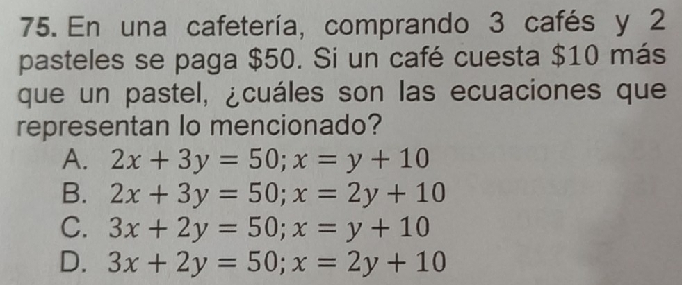 En una cafetería, comprando 3 cafés y 2
pasteles se paga $50. Si un café cuesta $10 más
que un pastel, ¿cuáles son las ecuaciones que
representan Io mencionado?
A. 2x+3y=50; x=y+10
B. 2x+3y=50; x=2y+10
C. 3x+2y=50; x=y+10
D. 3x+2y=50; x=2y+10