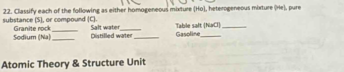 Classify each of the following as either homogeneous mixture (Ho), heterogeneous mixture (He), pure 
substance (S), or compound (C). 
_ 
Granite rock Salt water_ Table salt (NaCl)_ 
Sodium (Na)_ Distilled water_ Gasoline_ 
Atomic Theory & Structure Unit