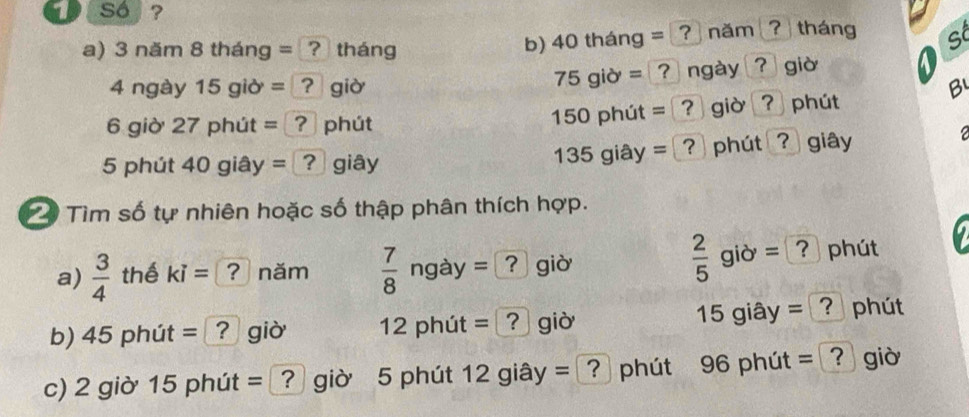 so ? 
a) 3nam8thar ng = ? tháng 
b) 40thang= ? năm ? tháng s
75gid=?
4ngay15gib= giờ ngày ? giờ 
B
150phit=
6gib'27phi t = ? phút ? giờ ? phút 
2
135giay= ? 
5phit40gi ây = (? giây ?phút ? giây 
Tìm số tự nhiên hoặc số thập phân thích hợp.
 2/5 gib=
a)  3/4  thế ki= ? năm  7/8 ngay=? gid = phút
15
b) 45phit= ? giờ 12pht út =? giờ 5 giây - phút 
c) 2 giờ 15 phút = [? giờ 5 phút 12 giây = ? phút 96 phút = ? giờ