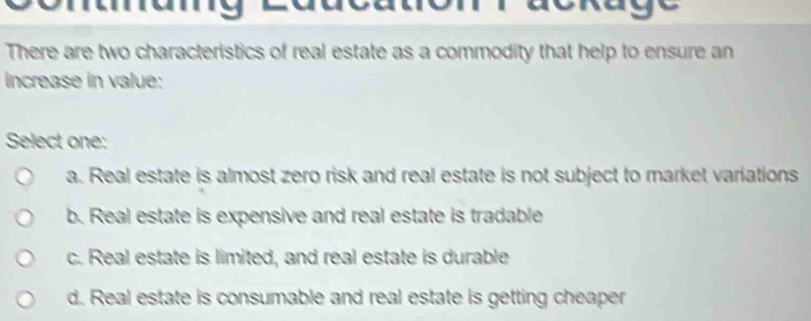 There are two characteristics of real estate as a commodity that help to ensure an
Increase in value:
Select one:
a. Real estate is almost zero risk and real estate is not subject to market variations
b. Real estate is expensive and real estate is tradable
c. Real estate is limited, and real estate is durable
d. Real estate is consumable and real estate is getting cheaper