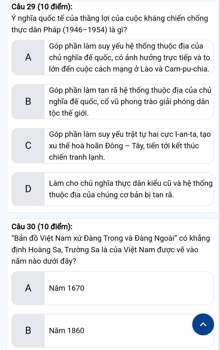 Ý nghĩa quốc tế của thắng lợi của cuộc kháng chiến chống
thực dân Pháp (1946-1954) là gì?
Góp phần làm suy yếu hệ thống thuộc địa của
A chủ nghĩa đế quốc, có ảnh hưởng trực tiếp và to
lớn đến cuộc cách mạng ở Lào và Cam-pu-chia.
Góp phần làm tan rã hệ thống thuộc địa của chủ
B nghĩa đế quốc, cổ vũ phong trào giải phóng dân
tộc thế giới.
Góp phần làm suy yếu trật tự hai cực I-an-ta, tạo
C xu thế hoà hoãn Đông - Tây, tiến tới kết thúc
chiến tranh lạnh.
D Làm cho chủ nghĩa thực dân kiểu cũ và hệ thống
thuộc địa của chúng cơ bản bị tan rã.
Câu 30 (10 điểm):
"Bản đồ Việt Nam xứ Đàng Trong và Đàng Ngoài" có khẳng
định Hoàng Sa, Trường Sa là của Việt Nam được vẽ vào
năm nào dưới đây?
A Năm 1670
B Năm 1860