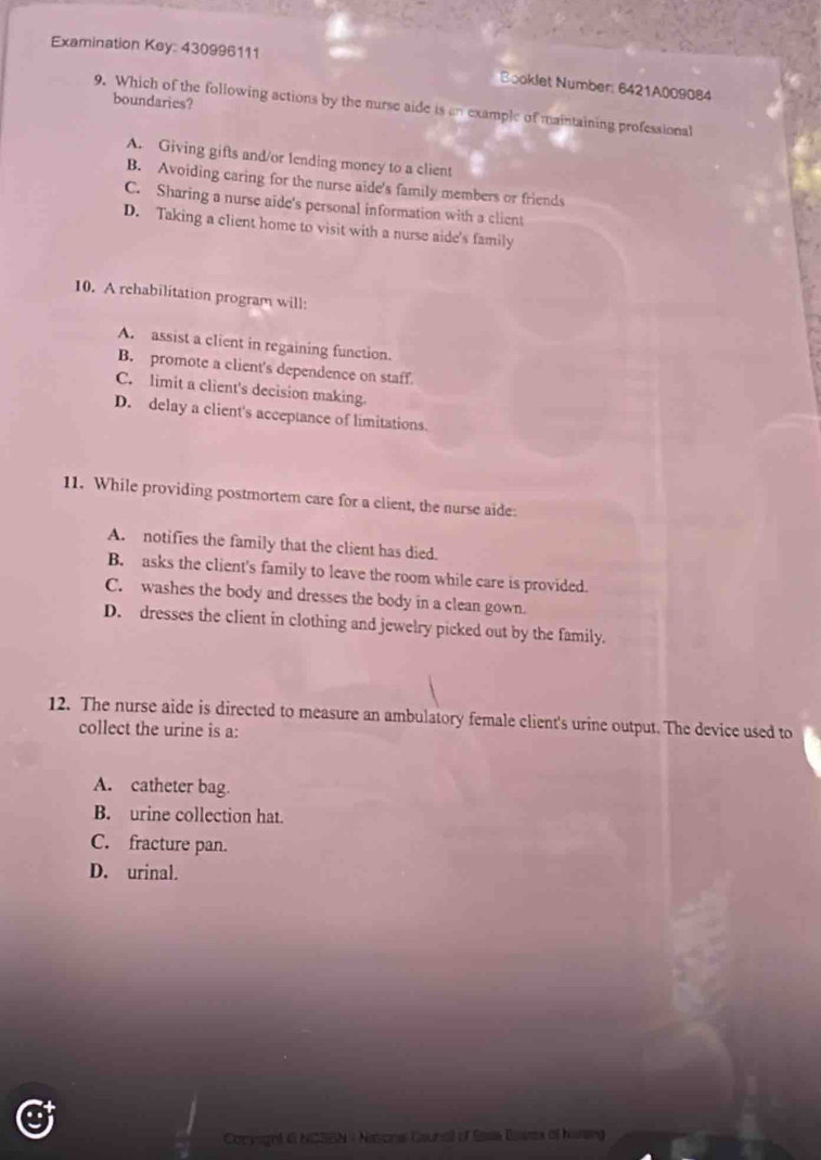 Examination Key: 430996111
Booklet Number: 6421A009084
boundaries?
9. Which of the following actions by the nurse aide is an example of maintaining professional
A. Giving gifts and/or 1ending money to a client
B. Avoiding caring for the nurse aide's family members or friends
C. Sharing a nurse aide's personal information with a client
D. Taking a client home to visit with a nurse aide's family
10. A rehabilitation program will:
A. assist a client in regaining function.
B. promote a client's dependence on staff.
C. limit a client's decision making.
D. delay a client's acceptance of limitations.
11. While providing postmortem care for a client, the nurse aide:
A. notifies the family that the client has died.
B. asks the client's family to leave the room while care is provided.
C. washes the body and dresses the body in a clean gown.
D. dresses the client in clothing and jewelry picked out by the family.
12. The nurse aide is directed to measure an ambulatory female client's urine output. The device used to
collect the urine is a:
A. catheter bag.
B. urine collection hat.
C. fracture pan.
D. urinal.
Comyignl 6 NGSBN - Natone Counall of Eass Bass of harsing