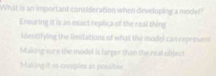 What is an important consideration when developing a model?
Ensuring it is an exact replica of the real thing
identifying the limitations of what the model can represent
Making sure the model is larger than the real object
Making it as complex as possible