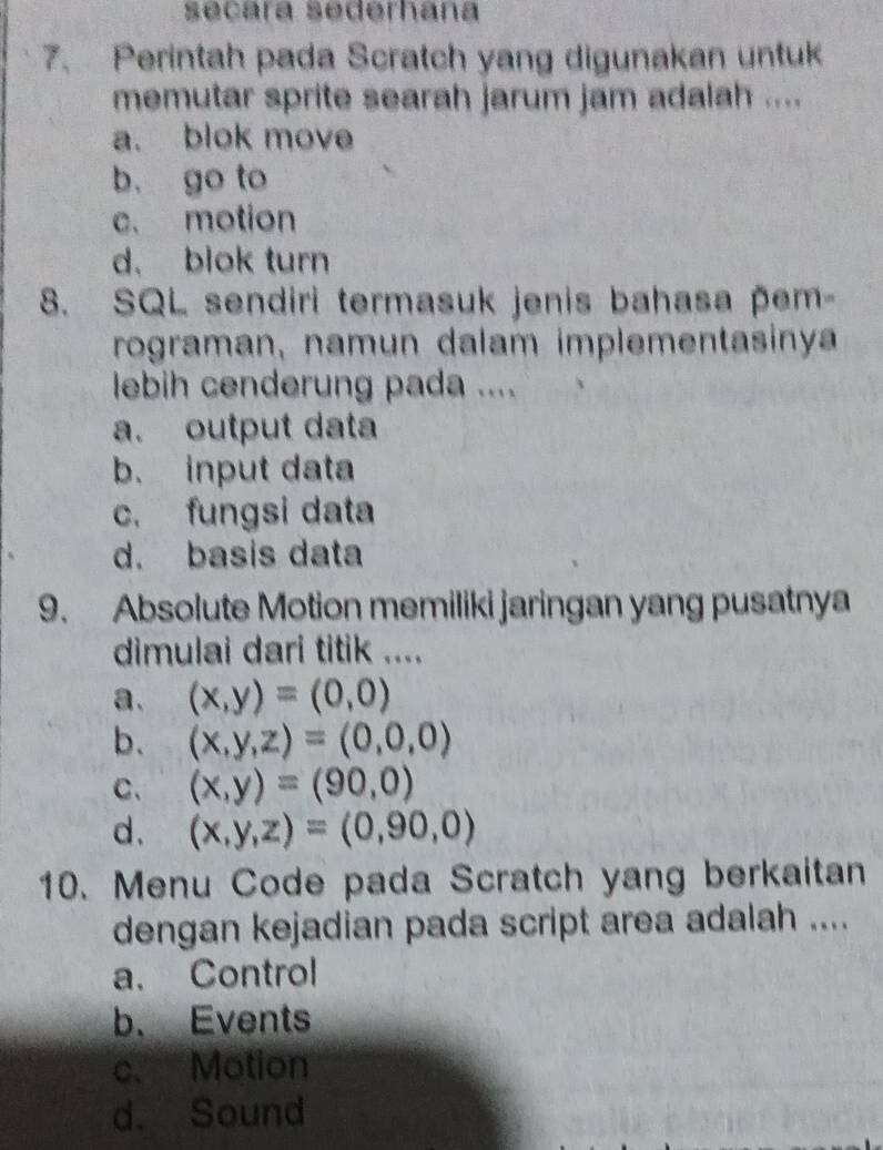 séñárá sēderhana
7. Perintah pada Scratch yang digunakan untuk
memutar sprite searah jarum jam adalah ....
a. blok move
b. go to
c. motion
d. blok turn
8. SQL sendiri termasuk jenis bahasa pem-
rograman, namun dalam implementasinya
lebih cenderung pada ....
a. output data
b. input data
c. fungsi data
d. basis data
9. Absolute Motion memiliki jaringan yang pusatnya
dimulai dari titik ....
a. (x,y)=(0,0)
b. (x,y,z)=(0,0,0)
C、 (x,y)=(90,0)
d. (x,y,z)=(0,90,0)
10. Menu Code pada Scratch yang berkaitan
dengan kejadian pada script area adalah ....
a. Control
b. Events
c. Motion
d. Sound