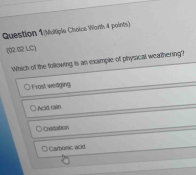 Question 1(Multiple Choice Worth 4 points)
(02.02 LC)
Which of the following is an example of physical weathering?
Frost wedging
Acid rain
Oxidation
Carbonic acid