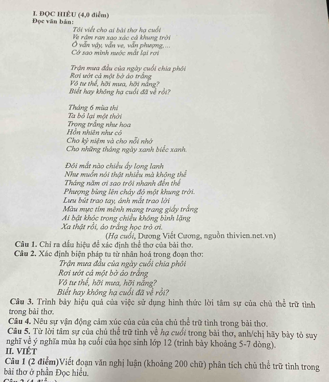 ĐQC HIÉU (4,0 điểm)
Đọc văn bản:
Tôi viết cho ai bài thơ hạ cuối
Ve râm ran xao xác cả khung trời
Ở vẫn vậy, vẫn ve, vẫn phượng, ...
Cớ sao mình nước mắt lại rơi
Trận mưa đầu của ngày cuối chia phôi
Rơi ướt cả một bở áo trắng
Vô tư thể, hỡi mưa, hỡi nắng?
Biết hay không hạ cuối đã về rồi?
Tháng 6 mùa thi
Ta bỏ lại một thời
Trọng trắng như hoa
Hồn nhiên như cỏ
Cho kỷ niệm và cho nỗi nhớ
Cho những tháng ngày xanh biếc xanh.
Đôi mắt nào chiều ấy long lanh
Như muốn nói thật nhiều mà không thể
Tháng năm ơi sao trôi nhanh đến thế
Phượng bùng lên cháy đỏ một khung trời.
Lưu bút trao tay, ánh mắt trao lời
Màu mực tím mênh mang trang giấy trắng
Ai bật khóc trong chiều không bình lặng
Xa thật rồi, áo trắng học trò ơi.
(Hạ cuối, Dương Viết Cương, nguồn thivien.net.vn)
Câu 1. Chỉ ra dấu hiệu đề xác định thể thơ của bài thơ.
Câu 2. Xác định biện pháp tu từ nhân hoá trong đoạn thơ:
Trận mưa đầu của ngày cuối chia phối
Rơi ướt cả một bờ áo trắng
Vô tư thế, hỡi mưa, hỡi nắng?
Biết hay không hạ cuối đã về rồi?
Câu 3. Trình bày hiệu quả của việc sử dụng hình thức lời tâm sự của chủ thể trữ tình
trong bài thơ.
Câu 4. Nêu sự vận động cảm xúc của của của chủ thể trữ tình trong bài thơ.
Câu 5. Từ lời tâm sự của chủ thể trữ tình về hạ cuối trong bài thơ, anh/chị hãy bày tỏ suy
nghĩ về ý nghĩa mùa hạ cuối của học sinh lớp 12 (trình bày khoảng 5-7 dòng).
II. VIÉT
Câu 1 (2 điểm)Viết đoạn văn nghị luận (khoảng 200 chữ) phân tích chủ thể trữ tình trong
bài thơ ở phần Đọc hiều.