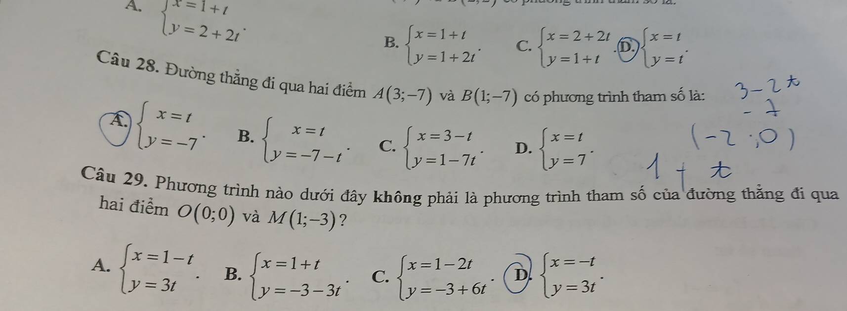 A. beginarrayl x=1+t y=2+2tendarray..
B. beginarrayl x=1+t y=1+2tendarray.. C. beginarrayl x=2+2t y=1+tendarray. D beginarrayl x=t y=tendarray.. 
Câu 28. Đường thẳng đi qua hai điểm A(3;-7) và B(1;-7) có phương trình tham số là:
A beginarrayl x=t y=-7endarray.. B. beginarrayl x=t y=-7-tendarray.. C. beginarrayl x=3-t y=1-7tendarray.. D. beginarrayl x=t y=7endarray.. 
Câu 29. Phương trình nào dưới đây không phải là phương trình tham số của đường thằng đi qua
hai điểm O(0;0) và M(1;-3) ?
A. beginarrayl x=1-t y=3tendarray.. B. beginarrayl x=1+t y=-3-3tendarray.. C. beginarrayl x=1-2t y=-3+6tendarray. D. beginarrayl x=-t y=3tendarray..