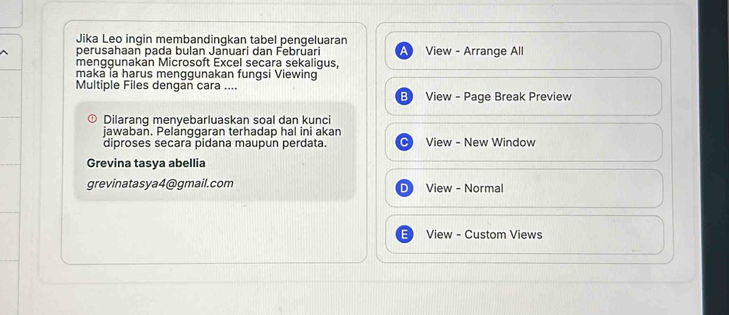 Jika Leo ingin membandingkan tabel pengeluaran 
perusahaan pada bulan Januari dan Febrūari View - Arrange All 
a 
menggunakan Microsoft Excel secara sekaligus, 
maka ia harus menggunakan fungsi Viewing 
Multiple Files dengan cara .... 
View - Page Break Preview 
) Dilarang menyebarluaskan soal dan kunci 
jawaban. Pelanggaran terhadap hal ini akan 
diproses secara pidana maupun perdata. View - New Window 
Grevina tasya abellia 
grevinatasya4@gmail.com View - Normal 
View - Custom Views