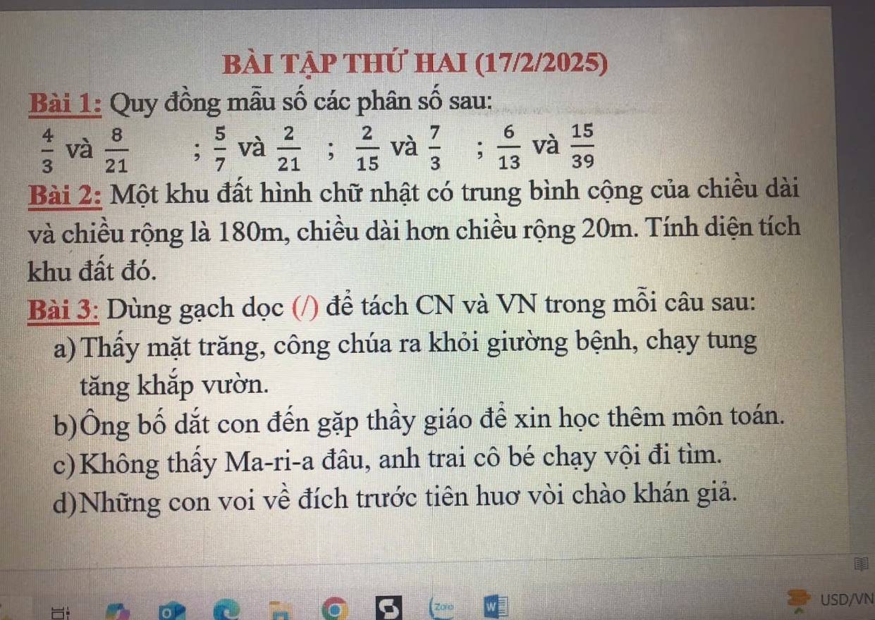 bài tập thứ haI (17/2/2025) 
Bài 1: Quy đồng mẫu số các phân số sau:
 4/3  và  8/21 ;  5/7  và  2/21 ;  2/15  và  7/3 ;  6/13  và  15/39 
Bài 2: Một khu đất hình chữ nhật có trung bình cộng của chiều dài 
và chiều rộng là 180m, chiều dài hơn chiều rộng 20m. Tính diện tích 
khu đất đó. 
Bài 3: Dùng gạch dọc (/) để tách CN và VN trong mỗi câu sau: 
a) Thầy mặt trăng, công chúa ra khỏi giường bệnh, chạy tung 
tăng khắp vườn. 
b)Ông bố dắt con đến gặp thầy giáo để xin học thêm môn toán. 
c)Không thầy Ma-ri-a đâu, anh trai cô bé chạy vội đi tìm. 
d)Những con voi về đích trước tiên huơ vòi chào khán giả. 
USD/VN