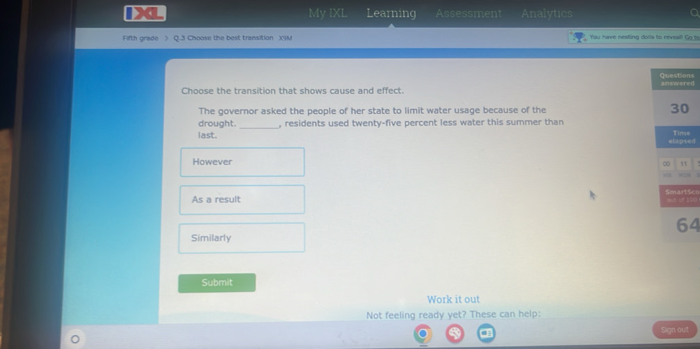 IXL My IXL Learning Assessment Analytics 
Fifth grade 》 Q.3 Choose the best transition X9M You have nesting doils to reveal! Go to 
ns 
Choose the transition that shows cause and effect. d 
The governor asked the people of her state to limit water usage because of the 
drought. _, residents used twenty-five percent less water this summer than 
last. 
ed 
However 
Sce 
As a result 100
4 
Similarly 
Submit 
Work it out 
Not feeling ready yet? These can help: 
Sign out