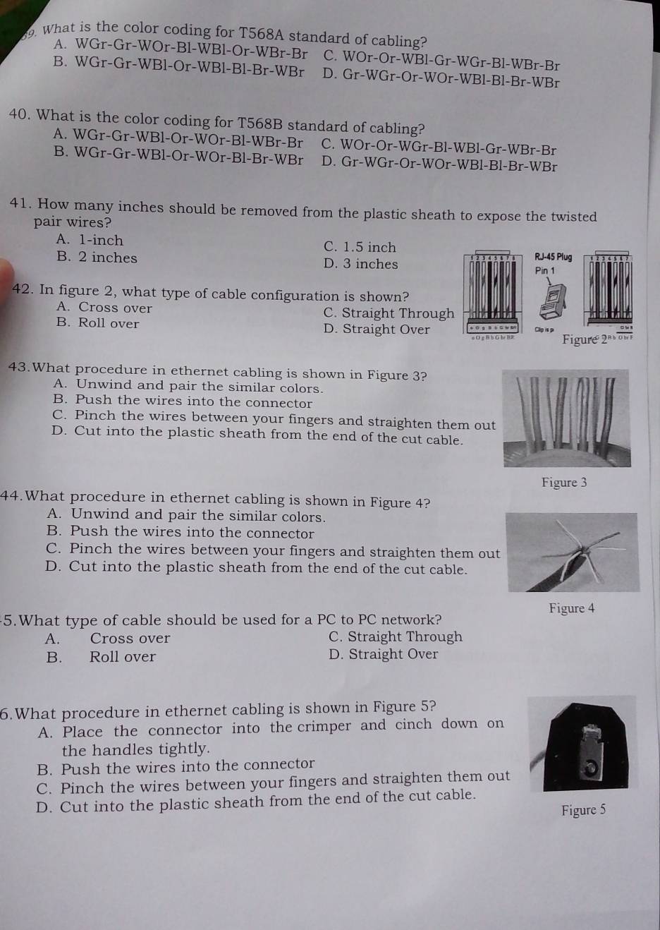 What is the color coding for T568A standard of cabling?
A. WGr-Gr-WOr-Bl-WBl-Or-WBr-Br C. WOr-Or-WBl-Gr-WGr-Bl-WBr-Br
B. WGr-Gr-WBl-Or-WBl-Bl-Br-WBr D. Gr-WGr-Or-WOr-WBl-Bl-Br-WBr
40. What is the color coding for T568B standard of cabling?
A. WGr-Gr-WBl-Or-WOr-Bl-WBr-Br C. WOr-Or-WGr-Bl-WBl-Gr-WBr-Br
B. WGr-Gr-WBl-Or-WOr-Bl-Br-WBr D. Gr-WGr-Or-WOr-WBl-Bl-Br-WBr
41. How many inches should be removed from the plastic sheath to expose the twisted
pair wires?
A. 1-inch C. 1.5 inch RJ-45 Plug
B. 2 inches D. 3 inches
Pin 1
42. In figure 2, what type of cable configuration is shown?
A. Cross over C. Straight Through
B. Roll over D. Straight Over Clip is p
Figure 2 o 
43.What procedure in ethernet cabling is shown in Figure 3?
A. Unwind and pair the similar colors.
B. Push the wires into the connector
C. Pinch the wires between your fingers and straighten them ou
D. Cut into the plastic sheath from the end of the cut cable.
Figure 3
44.What procedure in ethernet cabling is shown in Figure 4?
A. Unwind and pair the similar colors.
B. Push the wires into the connector
C. Pinch the wires between your fingers and straighten them ou
D. Cut into the plastic sheath from the end of the cut cable.
5.What type of cable should be used for a PC to PC network? Figure 4
A. Cross over C. Straight Through
B. Roll over D. Straight Over
6.What procedure in ethernet cabling is shown in Figure 5?
A. Place the connector into the crimper and cinch down on
the handles tightly.
B. Push the wires into the connector
C. Pinch the wires between your fingers and straighten them out
D. Cut into the plastic sheath from the end of the cut cable.
Figure 5