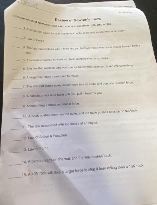 ==ABmo, MüRGAn 
W=G-Geanng 
Review of Newton's Laws 
_ 
Choose which of Newton's Laws each scenarin describes: 1st. 2nd, or 3rd
1. The law that states force is dependent on the mass and acceleration of an object 
_ 
2. Law of Inertia 
_3. The law that explains why it feels like you fall backwards when a car moves forward from a 
stop. 
_4. A person is pushed forward into their seatbelt when a car stops. 
_5. The law that explains why you bounce backwards when you bump into something. 
_ 
6. A larger car takes more force to move. 
_ 
7. The law that states every action force has an equal and opposite reaction force. 
_ 
8. A calculator sits on a table until you pull it towards you. 
_ 
9. Accelerating a mass requires a force. 
_ 
10. A book pushes down on the table, and the table pushes back up on the book. 
_ 
11. The law associated with the inertia of an object. 
_ 
12. Law of Action & Reaction 
_ 
13. Law of Force 
_ 
14. A person leans on the wall and the wall pushes back. 
_ 
15. A 40N rock will take a larger force to stop it from rolling than a 10N rock.