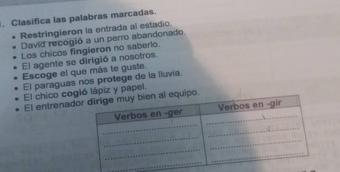 Clasifica las palabras marcadas.
Restringieron la entrada al estadio.
David recogió a un perro abandonado.
Los chicos fingieron no saberlo.
El agente se dirigió a nosotros.
Escoge el que más te guste.
El paraguas nos protege de la lluvia.
El chico cogió lápiz y papel.
El entrenadl equipo.