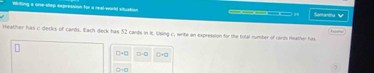 Writing a one-step expression for a real-world situation Samartha
— 4
__ 35 
Heather has c decks of cards. Each deck has 52 cards in it. Using c, write an expression for the total number of cards Heather has. Enpaña
□ +□ a-a □ +□
□ +□