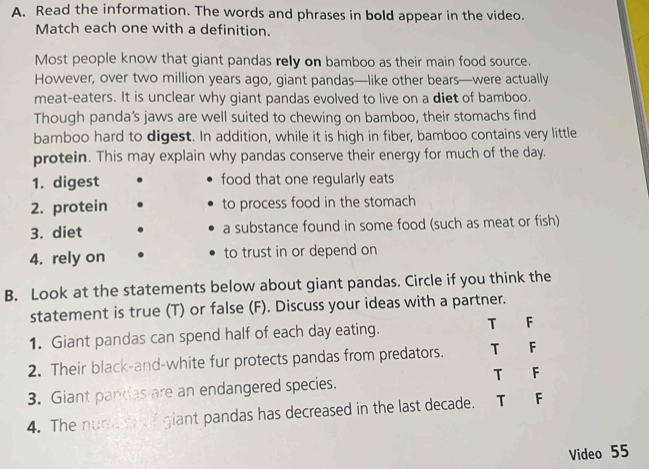 Read the information. The words and phrases in bold appear in the video.
Match each one with a definition.
Most people know that giant pandas rely on bamboo as their main food source.
However, over two million years ago, giant pandas—like other bears—were actually
meat-eaters. It is unclear why giant pandas evolved to live on a diet of bamboo.
Though panda’s jaws are well suited to chewing on bamboo, their stomachs find
bamboo hard to digest. In addition, while it is high in fiber, bamboo contains very little
protein. This may explain why pandas conserve their energy for much of the day.
1. digest food that one regularly eats
2. protein to process food in the stomach
3. diet a substance found in some food (such as meat or fish)
4. rely on to trust in or depend on
B. Look at the statements below about giant pandas. Circle if you think the
statement is true (T) or false (F). Discuss your ideas with a partner.
1. Giant pandas can spend half of each day eating. T F
2. Their black-and-white fur protects pandas from predators. T F
3. Giant pandas are an endangered species. T F
4. The numa o of giant pandas has decreased in the last decade. T F
Video 55