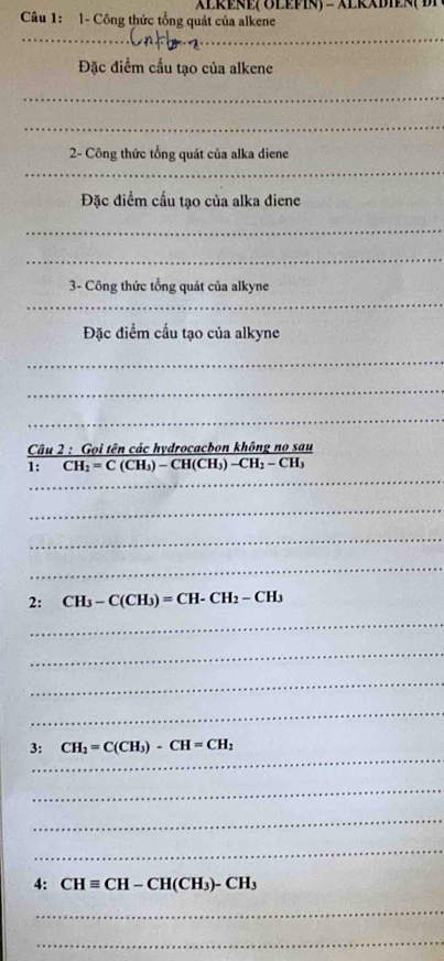 ALREÑE( ÖLEPIN) - ALRADIEN( D 
Câu 1: 1- Công thức tổng quát của alkene 
__ 
Đặc điểm cầu tạo của alkene 
_ 
_ 
2- Công thức tổng quát của alka diene 
_ 
Đặc diểm cấu tạo của alka điene 
_ 
_ 
_ 
3- Công thức tổng quát của alkyne 
Đặc điểm cấu tạo của alkyne 
_ 
_ 
_ 
Câu 2 : Gọi tên các hydrocacbon không no sau 
_ 
1: CH_2=C(CH_3)-CH(CH_3)-CH_2-CH_3
_ 
_ 
_ 
2: CH_3-C(CH_3)=CH-CH_2-CH_3
_ 
_ 
_ 
_ 
_ 
3: CH_2=C(CH_3)-CH=CH_2
_ 
_ 
_ 
4: CHequiv CH-CH(CH_3)-CH_3
_ 
_