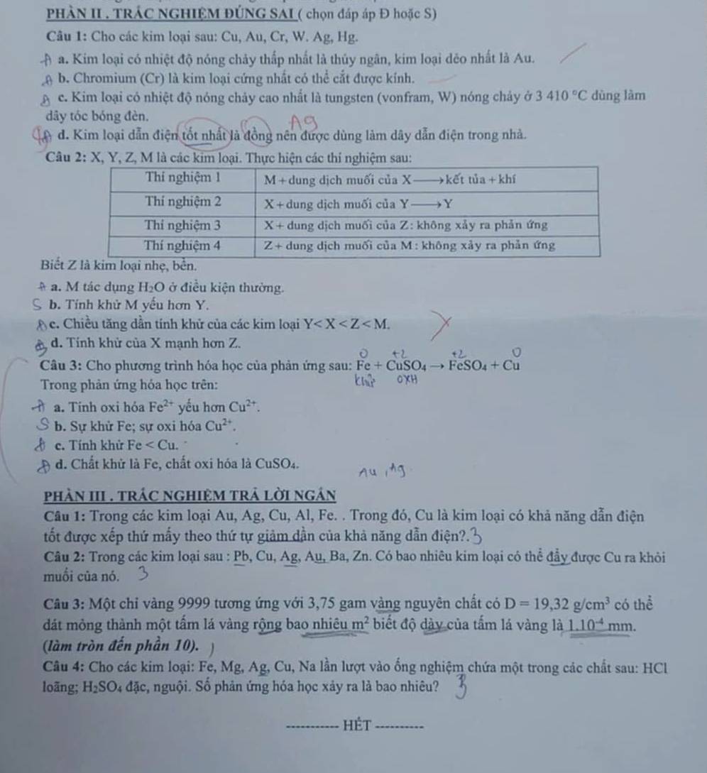 PHÀN II . TRÁC NGHIỆM ĐÚNG SAI ( chọn đáp áp Đ hoặc S)
Câu 1: Cho các kim loại sau: Cu, Au, Cr, W. Ag, Hg.
a. Kim loại có nhiệt độ nóng chảy thấp nhất là thủy ngân, kim loại dẻo nhất là Au.
b. Chromium (Cr) là kim loại cứng nhất có thể cắt được kính.
c. Kim loại có nhiệt độ nóng chảy cao nhất là tungsten (vonfram, W) nóng chảy ở 3410°C dùng làm
dây tóc bóng đèn.
d. Kim loại dẫn điện tốt nhất là đồng nên được dùng làm dây dẫn điện trong nhà.
Câu 2:) K, Y, Z, M là các kim loại. Thực hiện các thí nghiệm sau:
Biết
a. M tác dụng H_2O ở điều kiện thường.
b. Tính khử M yếu hơn Y.
c. Chiều tăng dần tính khử của các kim loại Y
d. Tính khử của X mạnh hơn Z.
Câu 3: Cho phương trình hóa học của phản ứng sau: Fe+CuSO_4to FeSO_4+Cu
Trong phản ứng hóa học trên:
a. Tính oxi hỏa Fe^(2+) yếu hơn Cu^(2+).
b. Sự khử Fe; sự oxi hóa Cu^(2+).
c. Tính khử Fe .
d. Chất khử là Fe, chất oxi hóa là CuSO₄.
phàN III . trÁC nGHIệM trả lời ngán
Cầu 1: Trong các kim loại Au, Ag, Cu, Al, Fe. . Trong đó, Cu là kim loại có khả năng dẫn điện
tốt được xếp thứ mấy theo thứ tự giảm dẫn của khả năng dẫn điện?.
Câu 2: Trong các kim loại sau : Pb, Cu, Ag,Au,Ba,Zn a. Có bao nhiêu kim loại có thể đầy được Cu ra khỏi
muối của nó.
Câu 3: Một chỉ vàng 9999 tương ứng với 3,75 gam vàng nguyên chất có D=19,32g/cm^3 có thể
dát mỏng thành một tấm lá vàng rộng bao nhiêu m^2 biết độ dày của tấm lá vàng là 1.10^(-4)mm.
(làm tròn đến phần 10).   
Câu 4: Cho các kim loại: Fe, Mg, Ag, Cu, Na lần lượt vào ống nghiệm chứa một trong các chất sau: HCl
loãng; H _2SO_4 đặc, nguội. Số phản ứng hóa học xảy ra là bao nhiêu?
_hÉt_