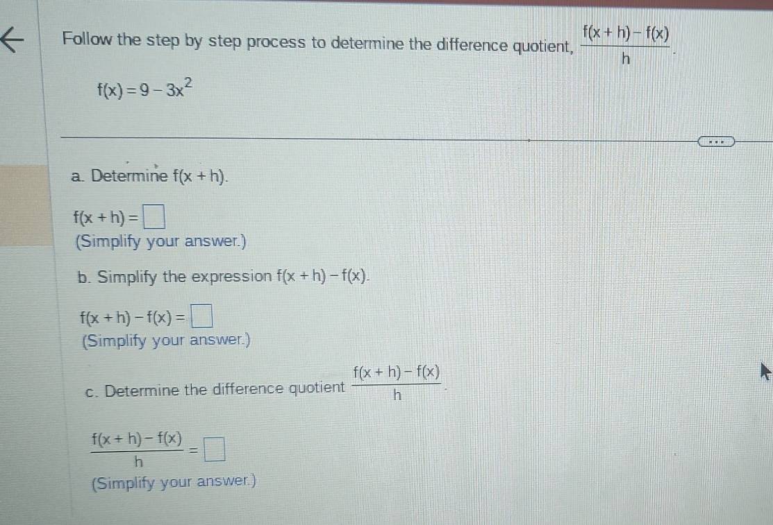 Follow the step by step process to determine the difference quotient,  (f(x+h)-f(x))/h .
f(x)=9-3x^2
…. 
a. Determine f(x+h).
f(x+h)=□
(Simplify your answer.) 
b. Simplify the expression f(x+h)-f(x).
f(x+h)-f(x)=□
(Simplify your answer.) 
c. Determine the difference quotient  (f(x+h)-f(x))/h .
 (f(x+h)-f(x))/h =□
(Simplify your answer.)