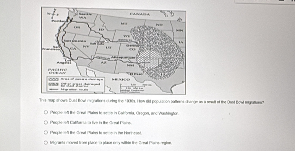 This map shows Dust Bowl migrations during the 1930s. How did population patterns change as a result of the Dust Bowl migrations?
People left the Great Plains to settle in California, Oregon, and Washington.
People left California to live in the Great Plains.
People left the Great Plains to settle in the Northeast.
Migrants moved from place to place only within the Great Plains region.