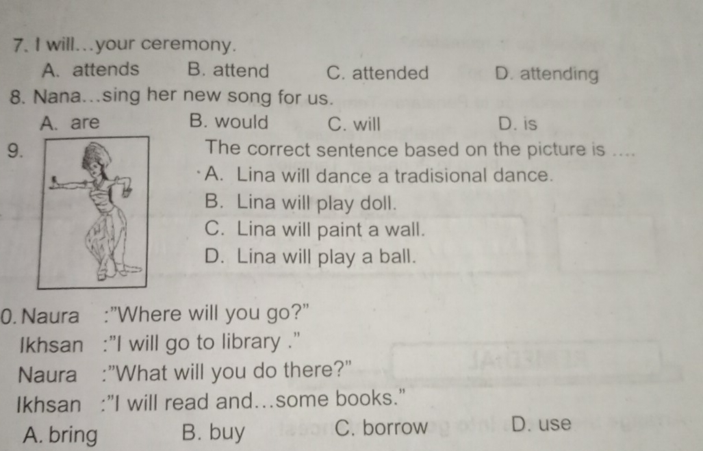 will..your ceremony.
A. attends B. attend C. attended D. attending
8. Nana...sing her new song for us.
A. are B. would C. will D. is
9.The correct sentence based on the picture is ....
A. Lina will dance a tradisional dance.
B. Lina will play doll.
C. Lina will paint a wall.
D. Lina will play a ball.
0. Naura :"Where will you go?"
Ikhsan :"I will go to library .'
Naura :"What will you do there?"
Ikhsan :"I will read and…some books.”
A. bring B. buy C. borrow
D. use