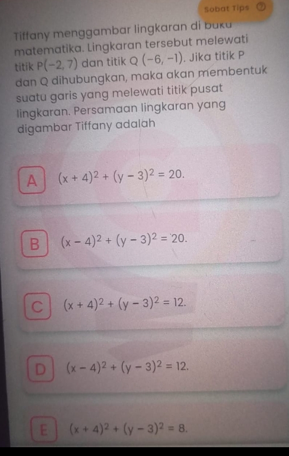 Sobat Tips ②
Tiffany menggambar lingkaran di buka
matematika. Lingkaran tersebut melewati
titik P(-2,7) dan titik Q (-6,-1). Jika titik P
dan Q dihubungkan, maka akan membentuk
suatu garis yang melewati titik pusat
lingkaran. Persamaan lingkaran yang
digambar Tiffany adalah
A (x+4)^2+(y-3)^2=20.
B (x-4)^2+(y-3)^2=20.
C (x+4)^2+(y-3)^2=12.
D (x-4)^2+(y-3)^2=12.
E (x+4)^2+(y-3)^2=8.