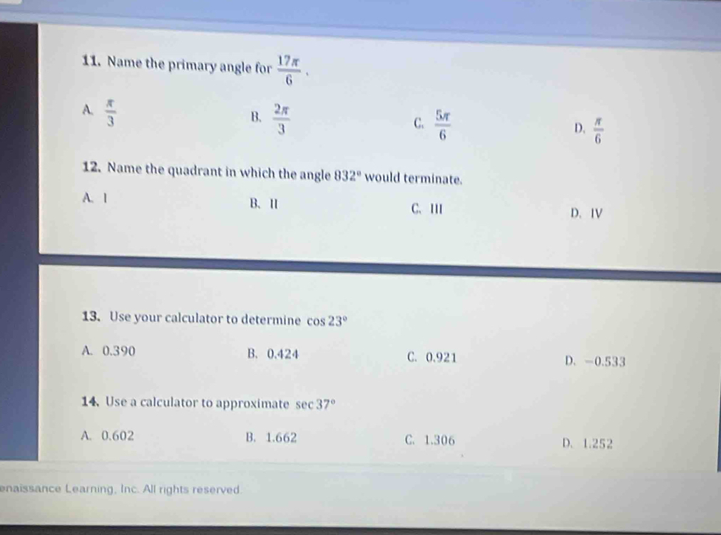 Name the primary angle for  17π /6 .
A.  π /3 
B.  2π /3 
C.  5π /6 
D.  π /6 
12. Name the quadrant in which the angle 832° would terminate.
A. 1 B. Ⅱ C. III D.IV
13. Use your calculator to determine cos 23°
A. 0.390 B. 0.424 C. 0.921 D. -0.533
14. Use a calculator to approximate sec 37°
A. 0.602 B. 1.662 C. 1.306 D. 1.252
enaissance Learning, Inc. All rights reserved.