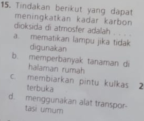 Tindakan berikut yang dapat
meningkatkan kadar karbon
dioksida di atmosfer adalah . . . .
a. mematikan lampu jika tidak
digunakan
b. memperbanyak tanaman di
halaman rumah
c. membiarkan pintu kulkas 2
terbuka
d. menggunakan alat transpor-
tasi umum