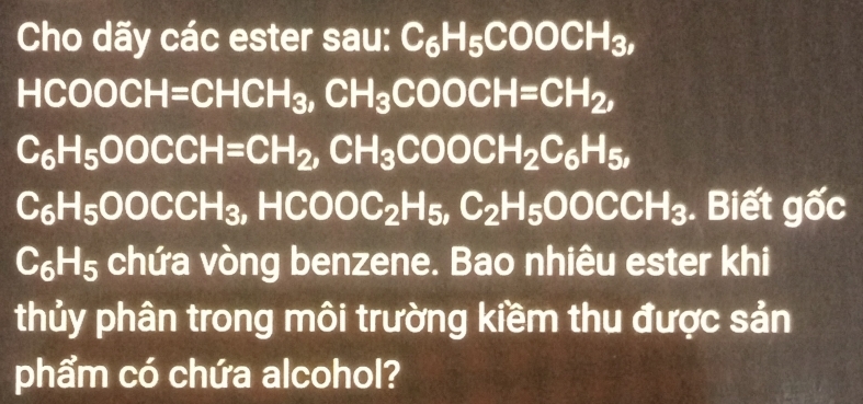 Cho dãy các ester sau: C_6H_5COOCH_3,
HCOOCH=CHCH_3, CH_3COOCH=CH_2,
C_6H_5OOCCH=CH_2, CH_3COOCH_2C_6H_5,
C_6H_5OOCCH_3, HCOOC_2H_5, C_2H_5OOCCH_3. Biết gốc
C_6H_5 chứa vòng benzene. Bao nhiêu ester khi 
thủy phân trong môi trường kiềm thu được sản 
phẩm có chứa alcohol?