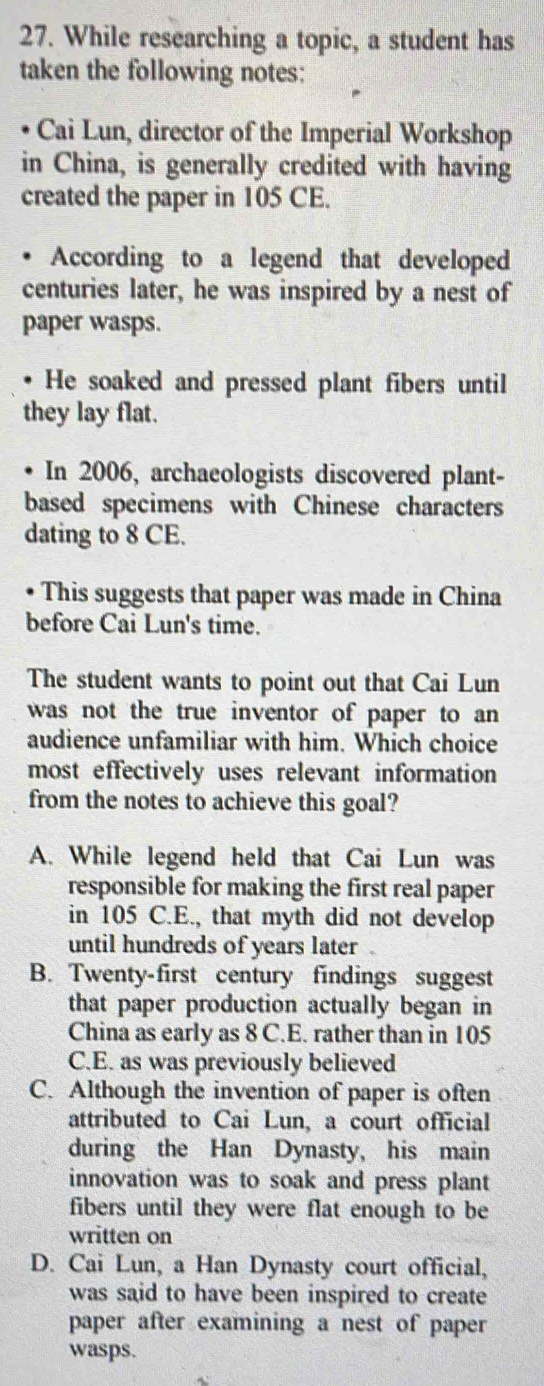 While researching a topic, a student has
taken the following notes:
Cai Lun, director of the Imperial Workshop
in China, is generally credited with having
created the paper in 105 CE.
According to a legend that developed
centuries later, he was inspired by a nest of
paper wasps.
He soaked and pressed plant fibers until
they lay flat.
. In 2006, archaeologists discovered plant-
based specimens with Chinese characters
dating to 8 CE.
This suggests that paper was made in China
before Cai Lun's time.
The student wants to point out that Cai Lun
was not the true inventor of paper to an 
audience unfamiliar with him. Which choice
most effectively uses relevant information 
from the notes to achieve this goal?
A. While legend held that Cai Lun was
responsible for making the first real paper
in 105 C.E., that myth did not develop
until hundreds of years later
B. Twenty-first century findings suggest
that paper production actually began in
China as early as 8 C.E. rather than in 105
C.E. as was previously believed
C. Although the invention of paper is often
attributed to Cai Lun, a court official
during the Han Dynasty, his main
innovation was to soak and press plant
fibers until they were flat enough to be
written on
D. Cai Lun, a Han Dynasty court official,
was said to have been inspired to create
paper after examining a nest of paper
wasps.