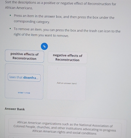 Sort the descriptions as a positive or negative effect of Reconstruction for
African Americans.
Press an item in the answer box, and then press the box under the
corresponding category.
To remove an item, you can press the box and the trash can icon to the
right of the item you want to remove.
positive effects of negative effects of
Reconstruction Reconstruction
laws that disenfra...
Add an answer item!
VIEW 1 ITE M
Answer Bank
African American organizations such as the National Association of
Colored People, churches, and other institutions advocating to progress
African American rights and social conditions