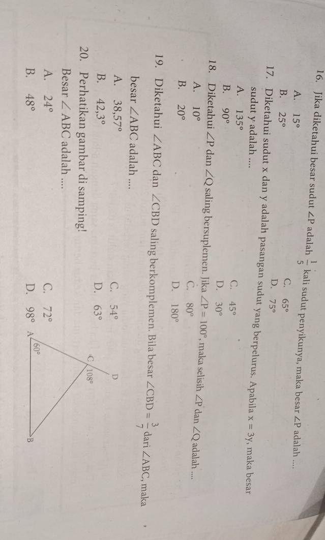 Jika diketahui besar sudut ∠ P adalah  1/5  kali sudut penyikunya, maka besar ∠ P adalah ....
A. 15°
B. 25°
C. 65°
D. 75°
17. Diketahui sudut x dan y adalah pasangan sudut yang berpelurus. Apabila x=3y , maka besar
sudut y adalah ....
A. 135° C. 45°
B. 90° D. 30°
18. Diketahui ∠ P dan ∠ Q saling bersuplemen. Jika ∠ P=100° , maka selisih ∠ P dan ∠ Q adalah ....
A. 10°
C. 80°
B. 20°
D. 180°
19. Diketahui ∠ ABC dan ∠ CBD saling berkomplemen. Bila besar ∠ CBD= 3/7  dari ∠ ABC , maka
besar ∠ ABC adalah ....
A. 38,57° C. 54°
B. 42,3° D. 63°
20. Perhatikan gambar di samping!
Besar ∠ ABC adalah ....
A. 24° C. 72°
B. 48° D. 98°