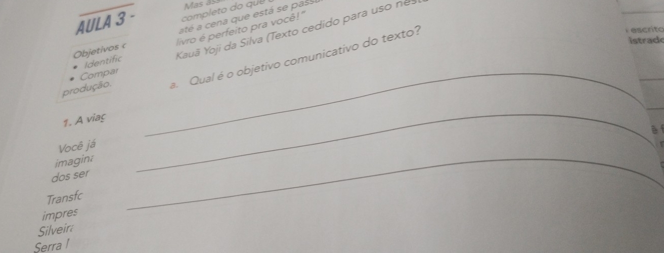 Mas as 
AULA 3 - completo do que 
até a cena que está se pass 
Kauã Yoji da Silva (Texto cedido para uso nes 
Objetivos c livro é perfeito pra você!" 
Identific 
Compar_ 
produção. 
a. Qual é o objetivo comunicativo do texto? 
F escrito 
istrad 
_ 
1. A viaç 
Você já 
imagina 
dos ser 
_ 
Transfc 
impres 
_ 
Silveir 
Serra l