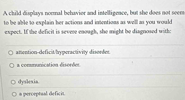 A child displays normal behavior and intelligence, but she does not seem
to be able to explain her actions and intentions as well as you would
expect. If the deficit is severe enough, she might be diagnosed with:
attention-deficit/hyperactivity disorder.
a communication disorder.
dyslexia.
a perceptual deficit.