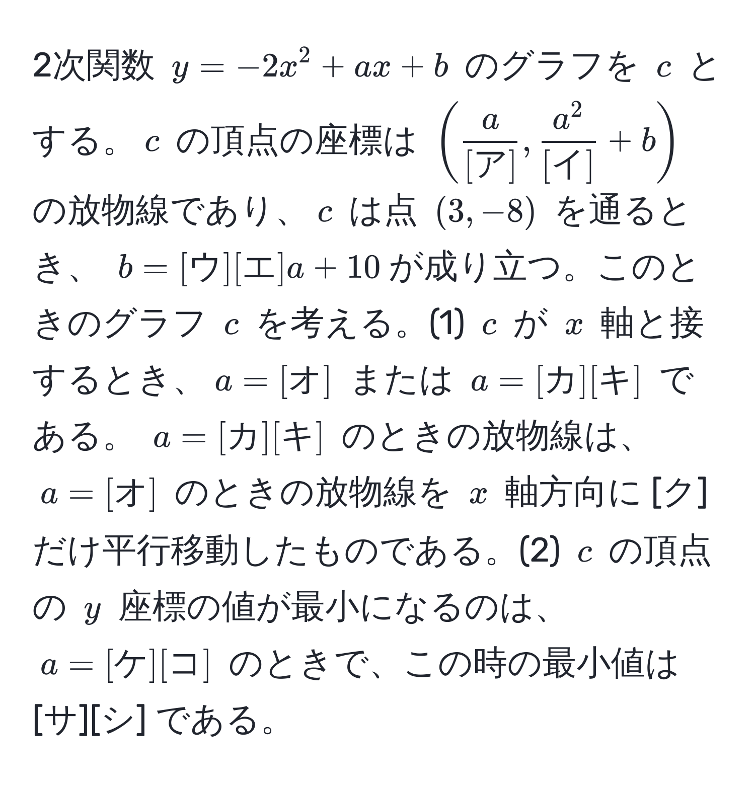 2次関数 ( y = -2x^(2 + ax + b ) のグラフを ( c ) とする。( c ) の頂点の座標は ( ( fraca)[ア], fraca^2[イ] + b ) ) の放物線であり、( c ) は点 ( (3, -8) ) を通るとき、 ( b = [ウ][エ] a + 10 )が成り立つ。このときのグラフ ( c ) を考える。(1) ( c ) が ( x ) 軸と接するとき、( a = [オ] ) または ( a = [カ][キ] ) である。 ( a = [カ][キ] ) のときの放物線は、 ( a = [オ] ) のときの放物線を ( x ) 軸方向に [ク] だけ平行移動したものである。(2) ( c ) の頂点の ( y ) 座標の値が最小になるのは、 ( a = [ケ][コ] ) のときで、この時の最小値は [サ][シ] である。