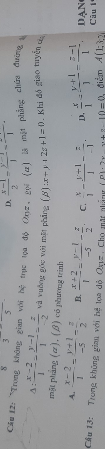 8 3^-overline 5endarray
D.  (x-1)/2 = (y-1)/1 =frac 1·
Câu 12: Trong không gian với hệ trục tọa độ Oxyz, gọi (α) là mặt phẳng chứa đường t
Δ:  (x-2)/1 = (y-1)/1 = z/-2  và vuông góc với mặt phẳng (beta ):x+y+2z+1=0. Khi đó giao tuyến của
mặt phẳng (α), (β) có phương trình
A.  (x-2)/1 = (y+1)/-5 = z/2 . B.  (x+2)/1 = (y-1)/-5 = z/2 . C.  x/1 = (y+1)/1 = z/-1 . D.  x/1 = (y+1)/1 = (z-1)/1 . DAN
Câu 13: Trong không gian với hệ tọa độ Oxyz. Cho mặt nhẳng (p)· 2x+y+7-10=0 điểm A(1;3;2) Câu 19