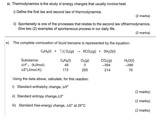 Thermodynamics is the study of energy changes that usually involve heat. 
i) Define the first law and second law of thermodynamics. 
(2 marks) 
ii) Spontaneity is one of the processes that relates to the second law ofthermodynamics. 
Give two (2) examples of spontaneous process in our daily life. 
(2 marks) 
e) The complete combustion of liquid benzene is represented by the equation:
C_6H_6(l)+7H_2O_2(g)to 6CO_2(g)+3H_2O(l)
Substance: C_6H_6(l) O_2(g) CO_2(g) H_2O(l) -286
△ H° ₁ (kJ/mol): 49 。 -394
△ S° (J/mol.K) : 173 205 214 70 
Using the data above, calculate, for this reaction: 
i) Standard enthalphy change, ΔH * 
(2 marks) 
ii) Standard entropy change △ S°
(2 marks) 
iii) Standard free-energy change, △ G° at 25°C
(2 marks)