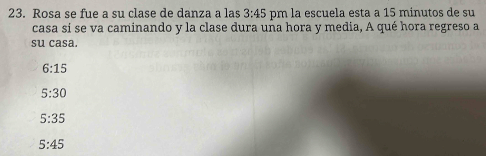 Rosa se fue a su clase de danza a las 3:45 pm la escuela esta a 15 minutos de su
casa si se va caminando y la clase dura una hora y media, A qué hora regreso a
su casa.
6:15
5:30
5:35
5:45