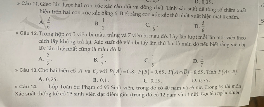 C. 0, 5. D. 0, 35.
1 n
Câu 11.Gieo lần lượt hai con xúc xắc cân đối và đồng chất. Tính xác suất để tổng số chấm xuất
hiện trên hai con xúc xắc bằng 6. Biết rằng con xúc xắc thứ nhất xuất hiện mặt 4 chấm.
B.
A.  2/6 .  1/2 . C.  1/6 . D.  5/6 .
S
» Câu 12. Trong hộp có 3 viên bi màu trắng và 7 viên bi màu đỏ. Lấy lần lượt mỗi lần một viên theo
cách lấy không trả lại. Xác suất để viên bi lấy lần thứ hai là màu đỏ nếu biết rằng viên bị
lấy lân thứ nhất cũng là màu đỏ là
A.  2/3 .  2/7 . C.  1/5 . D.  1/7 . 
B.
»Câu 13.Cho hai biến cố A và B, với P(A)=0,8, P(B)=0,65, P(A∩ overline B)=0,55. Tính P(A∩ B).
A. 0,25. B. 0, 1. C. 0, 15. D. 0, 35.
» Câu 14. Lớp Toán Sư Phạm có 95 Sinh viên, trong đó có 40 nam và 55 nữ. Trong kỳ thi môn
Xác suất thống kê có 23 sinh viên đạt điểm giỏi (trong đó có 12 nam và 11 nữ). Gọi tên ngẫu nhiên