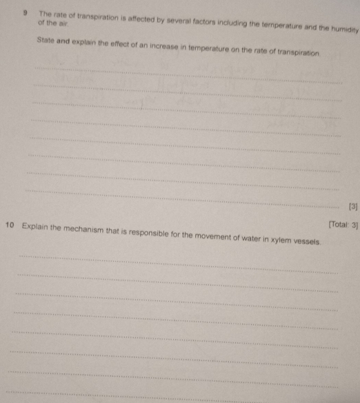 The rate of transpiration is affected by several factors including the temperature and the humidity 
of the air. 
State and explain the effect of an increase in temperature on the rate of transpiration. 
_ 
_ 
_ 
_ 
_ 
_ 
_ 
_ 
[3] 
[Total: 3] 
10 Explain the mechanism that is responsible for the movement of water in xylem vessels. 
_ 
_ 
_ 
_ 
_ 
_ 
_ 
_